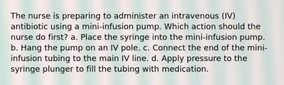 The nurse is preparing to administer an intravenous (IV) antibiotic using a mini-infusion pump. Which action should the nurse do first? a. Place the syringe into the mini-infusion pump. b. Hang the pump on an IV pole. c. Connect the end of the mini-infusion tubing to the main IV line. d. Apply pressure to the syringe plunger to fill the tubing with medication.