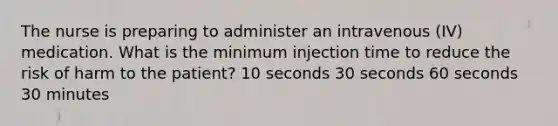 The nurse is preparing to administer an intravenous (IV) medication. What is the minimum injection time to reduce the risk of harm to the patient? 10 seconds 30 seconds 60 seconds 30 minutes