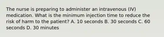 The nurse is preparing to administer an intravenous (IV) medication. What is the minimum injection time to reduce the risk of harm to the patient? A. 10 seconds B. 30 seconds C. 60 seconds D. 30 minutes