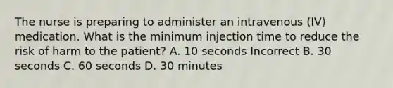 The nurse is preparing to administer an intravenous (IV) medication. What is the minimum injection time to reduce the risk of harm to the patient? A. 10 seconds Incorrect B. 30 seconds C. 60 seconds D. 30 minutes