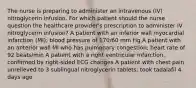 The nurse is preparing to administer an intravenous (IV) nitroglycerin infusion. For which patient should the nurse question the healthcare provider's prescription to administer IV nitroglycerin infusion? A patient with an inferior wall myocardial infarction (MI); blood pressure of 170/60 mm Hg A patient with an anterior wall MI who has pulmonary congestion; heart rate of 92 beats/min A patient with a right ventricular infarction, confirmed by right-sided ECG changes A patient with chest pain unrelieved to 3 sublingual nitroglycerin tablets; took tadalafil 4 days ago