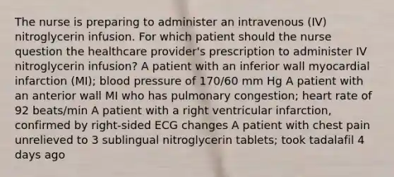 The nurse is preparing to administer an intravenous (IV) nitroglycerin infusion. For which patient should the nurse question the healthcare provider's prescription to administer IV nitroglycerin infusion? A patient with an inferior wall myocardial infarction (MI); blood pressure of 170/60 mm Hg A patient with an anterior wall MI who has pulmonary congestion; heart rate of 92 beats/min A patient with a right ventricular infarction, confirmed by right-sided ECG changes A patient with chest pain unrelieved to 3 sublingual nitroglycerin tablets; took tadalafil 4 days ago