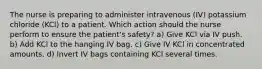 The nurse is preparing to administer intravenous (IV) potassium chloride (KCl) to a patient. Which action should the nurse perform to ensure the patient's safety? a) Give KCl via IV push. b) Add KCl to the hanging IV bag. c) Give IV KCl in concentrated amounts. d) Invert IV bags containing KCl several times.