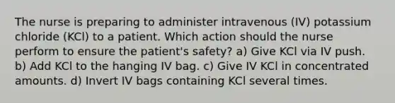 The nurse is preparing to administer intravenous (IV) potassium chloride (KCl) to a patient. Which action should the nurse perform to ensure the patient's safety? a) Give KCl via IV push. b) Add KCl to the hanging IV bag. c) Give IV KCl in concentrated amounts. d) Invert IV bags containing KCl several times.