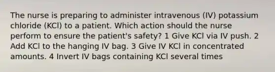 The nurse is preparing to administer intravenous (IV) potassium chloride (KCl) to a patient. Which action should the nurse perform to ensure the patient's safety? 1 Give KCl via IV push. 2 Add KCl to the hanging IV bag. 3 Give IV KCl in concentrated amounts. 4 Invert IV bags containing KCl several times