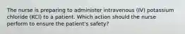 The nurse is preparing to administer intravenous (IV) potassium chloride (KCl) to a patient. Which action should the nurse perform to ensure the patient's safety?