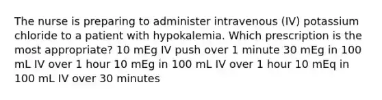 The nurse is preparing to administer intravenous (IV) potassium chloride to a patient with hypokalemia. Which prescription is the most appropriate? 10 mEg IV push over 1 minute 30 mEg in 100 mL IV over 1 hour 10 mEg in 100 mL IV over 1 hour 10 mEq in 100 mL IV over 30 minutes