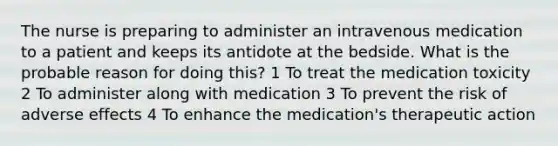 The nurse is preparing to administer an intravenous medication to a patient and keeps its antidote at the bedside. What is the probable reason for doing this? 1 To treat the medication toxicity 2 To administer along with medication 3 To prevent the risk of adverse effects 4 To enhance the medication's therapeutic action