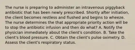 The nurse is preparing to administer an intravenous piggyback antibiotic that has been newly prescribed. Shortly after initiation, the client becomes restless and flushed and begins to wheeze. The nurse determines the that appropriate priority action will be to stop the antibiotic infusion and then do what? A. Notify the physician immediately about the client's condition. B. Take the client's blood pressure. C. Obtain the client's pulse oximetry. D. Assess the client's respiratory status.