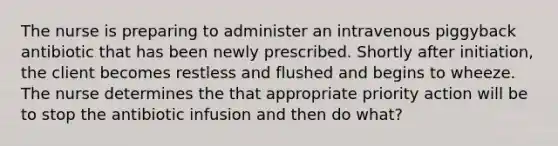 The nurse is preparing to administer an intravenous piggyback antibiotic that has been newly prescribed. Shortly after initiation, the client becomes restless and flushed and begins to wheeze. The nurse determines the that appropriate priority action will be to stop the antibiotic infusion and then do what?