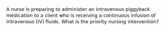 A nurse is preparing to administer an intravenous piggyback medication to a client who is receiving a continuous infusion of intravenous (IV) fluids. What is the priority nursing intervention?