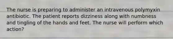 The nurse is preparing to administer an intravenous polymyxin antibiotic. The patient reports dizziness along with numbness and tingling of the hands and feet. The nurse will perform which action?