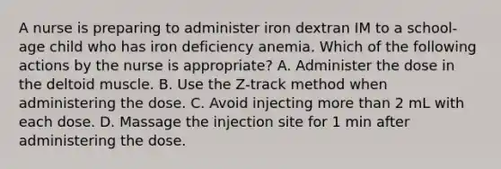 A nurse is preparing to administer iron dextran IM to a school-age child who has iron deficiency anemia. Which of the following actions by the nurse is appropriate? A. Administer the dose in the deltoid muscle. B. Use the Z-track method when administering the dose. C. Avoid injecting more than 2 mL with each dose. D. Massage the injection site for 1 min after administering the dose.