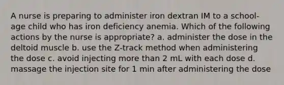 A nurse is preparing to administer iron dextran IM to a school-age child who has iron deficiency anemia. Which of the following actions by the nurse is appropriate? a. administer the dose in the deltoid muscle b. use the Z-track method when administering the dose c. avoid injecting more than 2 mL with each dose d. massage the injection site for 1 min after administering the dose