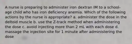 A nurse is preparing to administer iron dextran IM to a school-age child who has iron deficiency anemia. Which of the following actions by the nurse is appropriate? a. administer the dose in the deltoid muscle b. use the Z-track method when administering the dose c. avoid injecting more than 2 mL with each dose d. massage the injection site for 1 minute after administering the dose