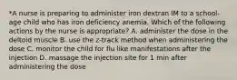 *A nurse is preparing to administer iron dextran IM to a school-age child who has iron deficiency anemia. Which of the following actions by the nurse is appropriate? A. administer the dose in the deltoid muscle B. use the z-track method when administering the dose C. monitor the child for flu like manifestations after the injection D. massage the injection site for 1 min after administering the dose