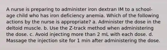 A nurse is preparing to administer iron dextran IM to a school-age child who has iron deficiency anemia. Which of the following actions by the nurse is appropriate? a. Administer the dose in the deltoid muscle. b. Use the Z-track method when administering the dose. c. Avoid injecting more than 2 mL with each dose. d. Massage the injection site for 1 min after administering the dose.