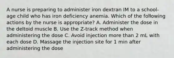 A nurse is preparing to administer iron dextran IM to a school-age child who has iron deficiency anemia. Which of the following actions by the nurse is appropriate? A. Administer the dose in the deltoid muscle B. Use the Z-track method when administering the dose C. Avoid injection <a href='https://www.questionai.com/knowledge/keWHlEPx42-more-than' class='anchor-knowledge'>more than</a> 2 mL with each dose D. Massage the injection site for 1 min after administering the dose