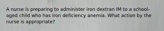 A nurse is preparing to administer iron dextran IM to a school-aged child who has iron deficiency anemia. What action by the nurse is appropriate?