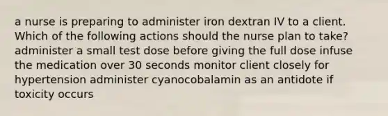 a nurse is preparing to administer iron dextran IV to a client. Which of the following actions should the nurse plan to take? administer a small test dose before giving the full dose infuse the medication over 30 seconds monitor client closely for hypertension administer cyanocobalamin as an antidote if toxicity occurs