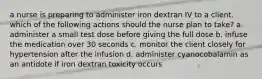 a nurse is preparing to administer iron dextran IV to a client. which of the following actions should the nurse plan to take? a. administer a small test dose before giving the full dose b. infuse the medication over 30 seconds c. monitor the client closely for hypertension after the infusion d. administer cyanocobalamin as an antidote if iron dextran toxicity occurs