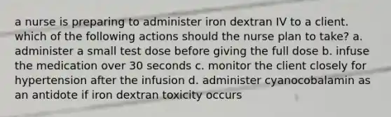 a nurse is preparing to administer iron dextran IV to a client. which of the following actions should the nurse plan to take? a. administer a small test dose before giving the full dose b. infuse the medication over 30 seconds c. monitor the client closely for hypertension after the infusion d. administer cyanocobalamin as an antidote if iron dextran toxicity occurs