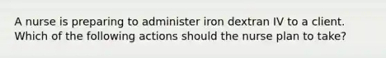 A nurse is preparing to administer iron dextran IV to a client. Which of the following actions should the nurse plan to take?