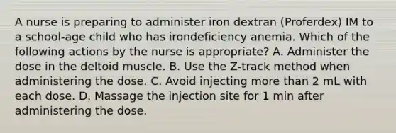 A nurse is preparing to administer iron dextran (Proferdex) IM to a school-age child who has irondeficiency anemia. Which of the following actions by the nurse is appropriate? A. Administer the dose in the deltoid muscle. B. Use the Z-track method when administering the dose. C. Avoid injecting more than 2 mL with each dose. D. Massage the injection site for 1 min after administering the dose.