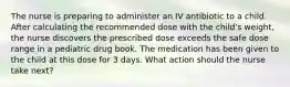 The nurse is preparing to administer an IV antibiotic to a child. After calculating the recommended dose with the child's weight, the nurse discovers the prescribed dose exceeds the safe dose range in a pediatric drug book. The medication has been given to the child at this dose for 3 days. What action should the nurse take next?