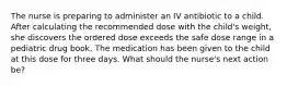 The nurse is preparing to administer an IV antibiotic to a child. After calculating the recommended dose with the child's weight, she discovers the ordered dose exceeds the safe dose range in a pediatric drug book. The medication has been given to the child at this dose for three days. What should the nurse's next action be?