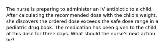 The nurse is preparing to administer an IV antibiotic to a child. After calculating the recommended dose with the child's weight, she discovers the ordered dose exceeds the safe dose range in a pediatric drug book. The medication has been given to the child at this dose for three days. What should the nurse's next action be?