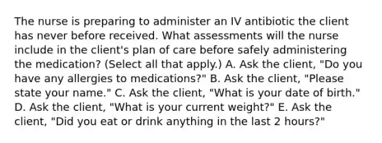 The nurse is preparing to administer an IV antibiotic the client has never before received. What assessments will the nurse include in the client's plan of care before safely administering the medication? (Select all that apply.) A. Ask the client, "Do you have any allergies to medications?" B. Ask the client, "Please state your name." C. Ask the client, "What is your date of birth." D. Ask the client, "What is your current weight?" E. Ask the client, "Did you eat or drink anything in the last 2 hours?"