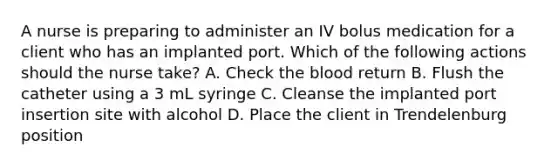 A nurse is preparing to administer an IV bolus medication for a client who has an implanted port. Which of the following actions should the nurse take? A. Check the blood return B. Flush the catheter using a 3 mL syringe C. Cleanse the implanted port insertion site with alcohol D. Place the client in Trendelenburg position