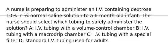 A nurse is preparing to administer an I.V. containing dextrose 10% in ¼ normal saline solution to a 6-month-old infant. The nurse should select which tubing to safely administer the solution? A: I.V. tubing with a volume-control chamber B: I.V. tubing with a macrodrip chamber C: I.V. tubing with a special filter D: standard I.V. tubing used for adults