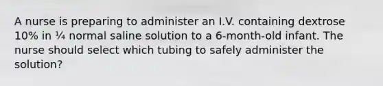 A nurse is preparing to administer an I.V. containing dextrose 10% in ¼ normal saline solution to a 6-month-old infant. The nurse should select which tubing to safely administer the solution?