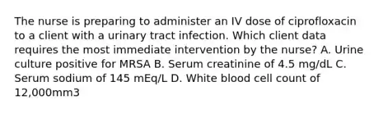 The nurse is preparing to administer an IV dose of ciprofloxacin to a client with a urinary tract infection. Which client data requires the most immediate intervention by the nurse? A. Urine culture positive for MRSA B. Serum creatinine of 4.5 mg/dL C. Serum sodium of 145 mEq/L D. White blood cell count of 12,000mm3