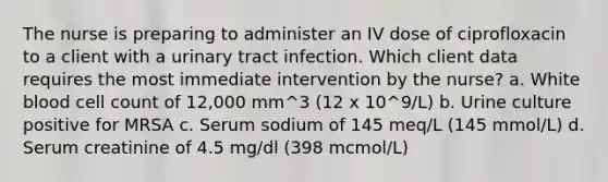 The nurse is preparing to administer an IV dose of ciprofloxacin to a client with a urinary tract infection. Which client data requires the most immediate intervention by the nurse? a. White blood cell count of 12,000 mm^3 (12 x 10^9/L) b. Urine culture positive for MRSA c. Serum sodium of 145 meq/L (145 mmol/L) d. Serum creatinine of 4.5 mg/dl (398 mcmol/L)