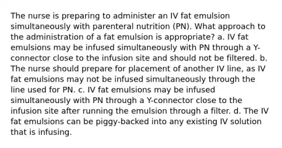 The nurse is preparing to administer an IV fat emulsion simultaneously with parenteral nutrition (PN). What approach to the administration of a fat emulsion is appropriate? a. IV fat emulsions may be infused simultaneously with PN through a Y-connector close to the infusion site and should not be filtered. b. The nurse should prepare for placement of another IV line, as IV fat emulsions may not be infused simultaneously through the line used for PN. c. IV fat emulsions may be infused simultaneously with PN through a Y-connector close to the infusion site after running the emulsion through a filter. d. The IV fat emulsions can be piggy-backed into any existing IV solution that is infusing.