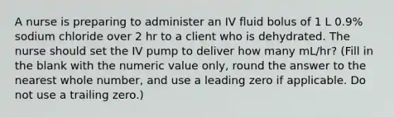 A nurse is preparing to administer an IV fluid bolus of 1 L 0.9% sodium chloride over 2 hr to a client who is dehydrated. The nurse should set the IV pump to deliver how many mL/hr? (Fill in the blank with the numeric value only, round the answer to the nearest whole number, and use a leading zero if applicable. Do not use a trailing zero.)