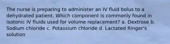 The nurse is preparing to administer an IV fluid bolus to a dehydrated patient. Which component is commonly found in isotonic IV fluids used for volume replacement? a. Dextrose b. Sodium chloride c. Potassium chloride d. Lactated Ringer's solution