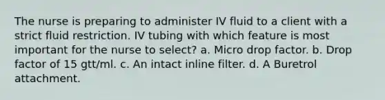 The nurse is preparing to administer IV fluid to a client with a strict fluid restriction. IV tubing with which feature is most important for the nurse to select? a. Micro drop factor. b. Drop factor of 15 gtt/ml. c. An intact inline filter. d. A Buretrol attachment.