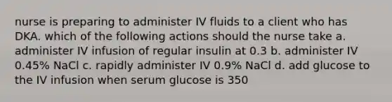 nurse is preparing to administer IV fluids to a client who has DKA. which of the following actions should the nurse take a. administer IV infusion of regular insulin at 0.3 b. administer IV 0.45% NaCl c. rapidly administer IV 0.9% NaCl d. add glucose to the IV infusion when serum glucose is 350