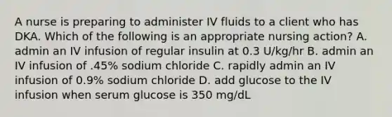 A nurse is preparing to administer IV fluids to a client who has DKA. Which of the following is an appropriate nursing action? A. admin an IV infusion of regular insulin at 0.3 U/kg/hr B. admin an IV infusion of .45% sodium chloride C. rapidly admin an IV infusion of 0.9% sodium chloride D. add glucose to the IV infusion when serum glucose is 350 mg/dL