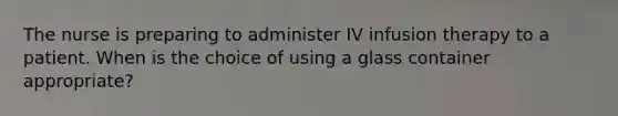 The nurse is preparing to administer IV infusion therapy to a patient. When is the choice of using a glass container appropriate?