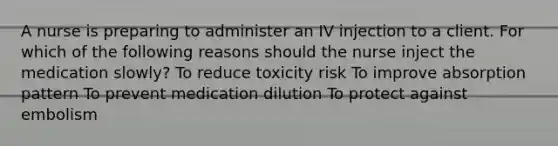 A nurse is preparing to administer an IV injection to a client. For which of the following reasons should the nurse inject the medication slowly? To reduce toxicity risk To improve absorption pattern To prevent medication dilution To protect against embolism