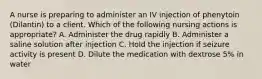 A nurse is preparing to administer an IV injection of phenytoin (Dilantin) to a client. Which of the following nursing actions is appropriate? A. Administer the drug rapidly B. Administer a saline solution after injection C. Hold the injection if seizure activity is present D. Dilute the medication with dextrose 5% in water