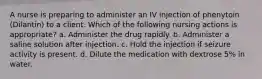 A nurse is preparing to administer an IV injection of phenytoin (Dilantin) to a client. Which of the following nursing actions is appropriate? a. Administer the drug rapidly. b. ​Administer a saline solution after injection. c. Hold the injection if seizure activity is present. d. Dilute the medication with dextrose 5% in water.