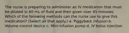 The nurse is preparing to administer an IV medication that must be diluted in 60 mL of fluid and then given over 45 minutes. Which of the following methods can the nurse use to give this medication? (Select all that apply.) a. Piggyback infusion b. Volume-control device c. Mini-infusion pump d. IV bolus injection