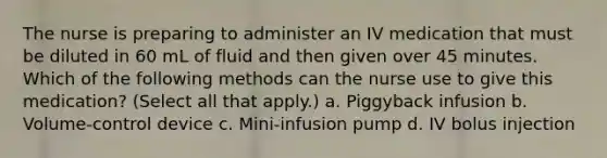 The nurse is preparing to administer an IV medication that must be diluted in 60 mL of fluid and then given over 45 minutes. Which of the following methods can the nurse use to give this medication? (Select all that apply.) a. Piggyback infusion b. Volume-control device c. Mini-infusion pump d. IV bolus injection