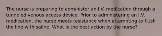 The nurse is preparing to administer an I.V. medication through a tunneled venous access device. Prior to administering an I.V. medication, the nurse meets resistance when attempting to flush the line with saline. What is the best action by the nurse?